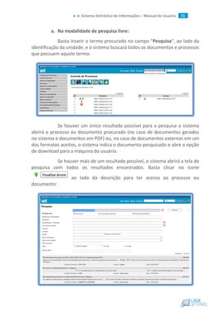 Sistema Eletrônico de Informações – Manual do Usuário 71
a. Na modalidade de pesquisa livre:
Basta inserir o termo procurado no campo "Pesquisa", ao lado da
identificação da unidade, e o sistema buscará todos os documentos e processos
que possuem aquele termo:
Se houver um único resultado possível para a pesquisa o sistema
abrirá o processo ou documento procurado (no caso de documentos gerados
no sistema e documentos em PDF) ou, no caso de documentos externos em um
dos formatos aceitos, o sistema indica o documento pesquisado e abre a opção
de download para a máquina do usuário.
Se houver mais de um resultado possível, o sistema abrirá a tela de
pesquisa com todos os resultados encontrados. Basta clicar no ícone
ao lado da descrição para ter acesso ao processo ou
documento:
 