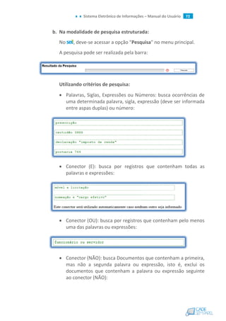 Sistema Eletrônico de Informações – Manual do Usuário 72
b. Na modalidade de pesquisa estruturada:
No , deve-se acessar a opção "Pesquisa" no menu principal.
A pesquisa pode ser realizada pela barra:
Utilizando critérios de pesquisa:
 Palavras, Siglas, Expressões ou Números: busca ocorrências de
uma determinada palavra, sigla, expressão (deve ser informada
entre aspas duplas) ou número:
 Conector (E): busca por registros que contenham todas as
palavras e expressões:
 Conector (OU): busca por registros que contenham pelo menos
uma das palavras ou expressões:
 Conector (NÃO): busca Documentos que contenham a primeira,
mas não a segunda palavra ou expressão, isto é, exclui os
documentos que contenham a palavra ou expressão seguinte
ao conector (NÃO):
 