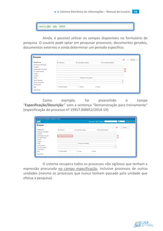 Sistema Eletrônico de Informações – Manual do Usuário 73
Ainda, é possível utilizar os campos disponíveis no formulário de
pesquisa. O usuário pode optar em pesquisar processos, documentos gerados,
documentos externos e ainda determinar um período específico:
Como exemplo, foi preenchido o campo
“Especificação/Descrição:” com a sentença “Demonstração para treinamento”
(especificação do processo nº 19957.000052/2014-19):
O sistema recupera todos os processos não sigilosos que tenham a
expressão procurada no campo especificação, inclusive processos de outras
unidades (mesmo os processos que nunca tenham passado pela unidade que
efetua a pesquisa).
 