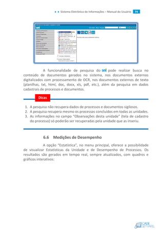 Sistema Eletrônico de Informações – Manual do Usuário 74
A funcionalidade de pesquisa do pode realizar busca no
conteúdo de documentos gerados no sistema, nos documentos externos
digitalizados com processamento de OCR, nos documentos externos de texto
(planilhas, txt, html, doc, docx, xls, pdf, etc.), além da pesquisa em dados
cadastrais de processos e documentos.
1. A pesquisa não recupera dados de processos e documentos sigilosos.
2. A pesquisa recupera mesmo os processos concluídos em todas as unidades.
3. As informações no campo “Observações desta unidade” (tela de cadastro
do processo) só poderão ser recuperadas pela unidade que as inseriu.
6.6 Medições de Desempenho
A opção “Estatística”, no menu principal, oferece a possibilidade
de visualizar Estatísticas da Unidade e de Desempenho de Processos. Os
resultados são gerados em tempo real, sempre atualizados, com quadros e
gráficos interativos:
Dicas
 
