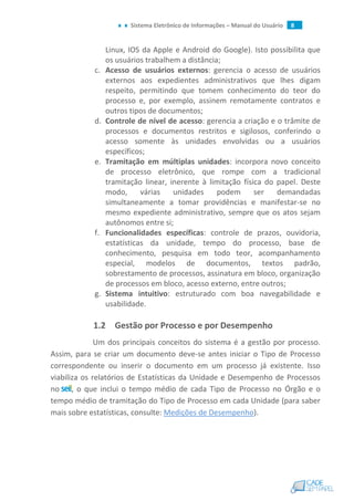 Sistema Eletrônico de Informações – Manual do Usuário 8
Linux, IOS da Apple e Android do Google). Isto possibilita que
os usuários trabalhem a distância;
c. Acesso de usuários externos: gerencia o acesso de usuários
externos aos expedientes administrativos que lhes digam
respeito, permitindo que tomem conhecimento do teor do
processo e, por exemplo, assinem remotamente contratos e
outros tipos de documentos;
d. Controle de nível de acesso: gerencia a criação e o trâmite de
processos e documentos restritos e sigilosos, conferindo o
acesso somente às unidades envolvidas ou a usuários
específicos;
e. Tramitação em múltiplas unidades: incorpora novo conceito
de processo eletrônico, que rompe com a tradicional
tramitação linear, inerente à limitação física do papel. Deste
modo, várias unidades podem ser demandadas
simultaneamente a tomar providências e manifestar-se no
mesmo expediente administrativo, sempre que os atos sejam
autônomos entre si;
f. Funcionalidades específicas: controle de prazos, ouvidoria,
estatísticas da unidade, tempo do processo, base de
conhecimento, pesquisa em todo teor, acompanhamento
especial, modelos de documentos, textos padrão,
sobrestamento de processos, assinatura em bloco, organização
de processos em bloco, acesso externo, entre outros;
g. Sistema intuitivo: estruturado com boa navegabilidade e
usabilidade.
1.2 Gestão por Processo e por Desempenho
Um dos principais conceitos do sistema é a gestão por processo.
Assim, para se criar um documento deve-se antes iniciar o Tipo de Processo
correspondente ou inserir o documento em um processo já existente. Isso
viabiliza os relatórios de Estatísticas da Unidade e Desempenho de Processos
no , o que inclui o tempo médio de cada Tipo de Processo no Órgão e o
tempo médio de tramitação do Tipo de Processo em cada Unidade (para saber
mais sobre estatísticas, consulte: Medições de Desempenho).
 