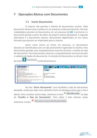Sistema Eletrônico de Informações – Manual do Usuário 83
7 Operações Básicas com Documentos
7.1 Incluir Documentos
O sistema não permite o trâmite de documentos avulsos. Todo
documento deverá estar contido em um processo criado previamente. Há duas
modalidades possíveis de documentos em um processo do . A primeira é o
documento gerado a partir do editor do próprio sistema (desejável). A segunda
alternativa é o documento externo: documentos digitalizados ou nos vários
formatos que possam ser importados para o sistema.
Assim como ocorre ao iniciar um processo, os documentos
deverão ser identificados com um tipo previamente registrado no sistema. Para
documentos gerados este enquadramento ocorrerá durante a escolha do tipo
do documento. Para documentos externos o enquadramento ocorrerá durante
o cadastro de dados do documento. A inclusão de documentos se dá por meio
do ícone na tela do processo:
Na tela “Gerar Documento” será escolhido o tipo de documento
desejado, sendo que tipos mais utilizados ficam em destaque assim que a tela é
aberta. Para visualizar outros tipos, selecione o ícone ao lado
de "Escolha o Tipo do Documento". Para voltar à lista anterior, basta
selecionar o ícone .
 