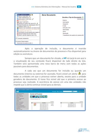Sistema Eletrônico de Informações – Manual do Usuário 84
Após a operação de inclusão, o documento é inserido
automaticamente na árvore de documentos do processo e fica disponível para
edição ou assinatura.
Sempre que um documento for clicado, o irá tarjá-lo em azul e
a visualização de seu conteúdo ficará disponível do lado direito da tela.
Também será apresentada uma nova barra de menu com todas as ações
possíveis para documentos.
A cada vez que um documento for incluído ou quando um
documento (interno ou externo) for assinado, ficará visível um alerta para
todas as unidades em que o processo estiver aberto, exceto para a unidade
geradora do documento. O ícone fica visível até que o primeiro acesso ao
processo seja realizado. A ocorrência do acesso em uma das unidades não
impede que o alerta continue visível para as demais.
 