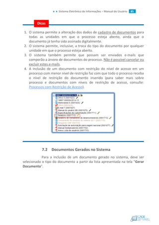 Sistema Eletrônico de Informações – Manual do Usuário 85
1. O sistema permite a alteração dos dados de cadastro de documentos para
todas as unidades em que o processo esteja aberto, ainda que o
documento já tenha sido assinado digitalmente.
2. O sistema permite, inclusive, a troca do tipo do documento por qualquer
unidade em que o processo esteja aberto.
3. O sistema também permite que possam ser enviados e-mails que
comporão a árvore de documentos do processo. Não é possível cancelar ou
excluir estes e-mails.
4. A inclusão de um documento com restrição do nível de acesso em um
processo com menor nível de restrição faz com que todo o processo receba
o nível de restrição do documento inserido (para saber mais sobre
processo e documentos com níveis de restrição de acesso, consulte:
Processos com Restrição de Acesso).
7.2 Documentos Gerados no Sistema
Para a inclusão de um documento gerado no sistema, deve ser
selecionado o tipo do documento a partir da lista apresentada na tela "Gerar
Documento".
Dicas
 