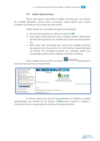 Sistema Eletrônico de Informações – Manual do Usuário 88
7.3 Editar Documentos
Como regra geral é permitida a edição somente para os usuários
da unidade geradora, mesmo que o processo esteja aberto para outras
unidades no momento da inclusão do documento.
Ainda, devem ser cumpridos os seguintes requisitos:
a. Documentos gerados no editor de texto do ;
b. Caso sejam produzidos por outra unidade, estarem disponíveis
no bloco de assinatura da unidade do usuário que deseja editá-
los;
c. Não terem sido visualizado por usuário de unidades distintas
da geradora do documento. Os documentos disponibilizados
em blocos de assinatura poderão ser editados desde que
visualizados apenas pelas unidades incluídas nos blocos.
Para a edição, deve-se clicar no ícone: disponível na
barra de menu da tela do documento.
O sistema abrirá uma tela em que poderão ser editados os textos
apresentados nas sessões de cor branca. O permite, durante a edição, a
inclusão de links e a importação de textos e formatos do Word.
 