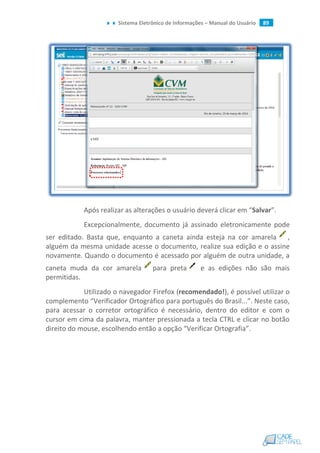 Sistema Eletrônico de Informações – Manual do Usuário 89
Após realizar as alterações o usuário deverá clicar em “Salvar”.
Excepcionalmente, documento já assinado eletronicamente pode
ser editado. Basta que, enquanto a caneta ainda esteja na cor amarela ,
alguém da mesma unidade acesse o documento, realize sua edição e o assine
novamente. Quando o documento é acessado por alguém de outra unidade, a
caneta muda da cor amarela para preta e as edições não são mais
permitidas.
Utilizado o navegador Firefox (recomendado!), é possível utilizar o
complemento “Verificador Ortográfico para português do Brasil...”. Neste caso,
para acessar o corretor ortográfico é necessário, dentro do editor e com o
cursor em cima da palavra, manter pressionada a tecla CTRL e clicar no botão
direito do mouse, escolhendo então a opção “Verificar Ortografia”.
 