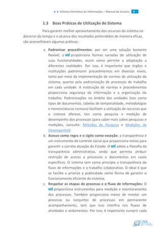 Sistema Eletrônico de Informações – Manual do Usuário 9
1.3 Boas Práticas de Utilização do Sistema
Para garantir melhor aproveitamento dos recursos do sistema no
decorrer do tempo e o alcance dos resultados pretendidos de maneira eficaz,
são aconselháveis algumas práticas:
a. Padronizar procedimentos: por ser uma solução bastante
flexível, o proporciona formas variadas de utilização de
suas funcionalidades, assim como permite a adaptação a
diferentes realidades. Por isso, é importante que órgãos e
instituições padronizem procedimentos em diversos níveis,
tanto por meio da implementação de normas de utilização do
sistema, quanto pela padronização de processos de trabalho
em cada unidade. A instituição de normas e procedimentos
proporciona segurança da informação e a organização do
trabalho. Padronizações no âmbito das unidades (tais como
tipos de documentos, tabelas de temporalidade, metodologias
e nomenclaturas comuns) facilitam a utilização de recursos que
o sistema oferece, tais como pesquisa e medição de
desempenho dos processos (para saber mais sobre pesquisas e
medições, consulte: Métodos de Pesquisa e Medições de
Desempenho);
b. Acesso como regra e o sigilo como exceção: a transparência é
um instrumento de controle social que proporciona meios para
garantir a correta atuação do Estado. O adota a filosofia da
transparência administrativa, ainda que permita atribuir
restrição de acesso a processos e documentos em casos
específicos. O sistema tem como princípio a transparência do
fluxo de informações e o trabalho colaborativo. O ideal é que
se facilite e priorize a publicidade como forma de garantir o
funcionamento eficiente do sistema;
c. Respeitar as etapas do processo e o fluxo de informações: O
proporciona instrumentos para medição e monitoramento
dos processos. Também proporciona meios de manter um
processo ou conjuntos de processos em permanente
acompanhamento, sem que isso interfira nos fluxos de
atividades e andamentos. Por isso, é importante cumprir cada
 