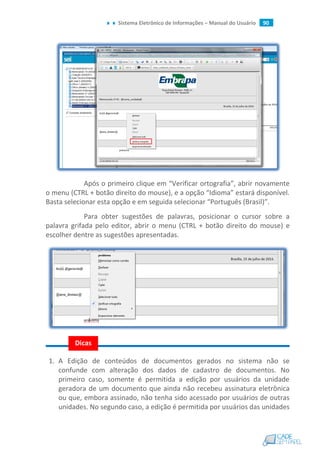 Sistema Eletrônico de Informações – Manual do Usuário 90
Após o primeiro clique em “Verificar ortografia”, abrir novamente
o menu (CTRL + botão direito do mouse), e a opção “Idioma” estará disponível.
Basta selecionar esta opção e em seguida selecionar “Português (Brasil)”.
Para obter sugestões de palavras, posicionar o cursor sobre a
palavra grifada pelo editor, abrir o menu (CTRL + botão direito do mouse) e
escolher dentre as sugestões apresentadas.
1. A Edição de conteúdos de documentos gerados no sistema não se
confunde com alteração dos dados de cadastro de documentos. No
primeiro caso, somente é permitida a edição por usuários da unidade
geradora de um documento que ainda não recebeu assinatura eletrônica
ou que, embora assinado, não tenha sido acessado por usuários de outras
unidades. No segundo caso, a edição é permitida por usuários das unidades
Dicas
 