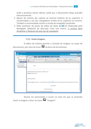 Sistema Eletrônico de Informações – Manual do Usuário 91
onde o processo estiver aberto, ainda que o documento esteja assinado
eletronicamente.
2. Apesar do sistema dar suporte ao Internet Explorer (8 ou superior), é
recomendado o uso dos navegadores Firefox (4 ou superior) ou Chrome.
Também é recomendado manter a versão do navegador atualizada.
3. Pode acontecer da janela do editor de texto do ser bloqueada pelo
Navegador (bloqueio de pop-ups). Caso isso ocorra, o usuário deve
desabilitar o bloqueio de pop-ups do navegador.
7.3.1 Incluir Imagens
O editor do sistema permite a inclusão de imagens no corpo de
documentos, por meio do ícone da barra de ferramentas:
Deverá ser posicionado o cursor no local em que se pretende
inserir a imagem e clicar no ícone “Imagem”.
 