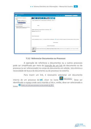 Sistema Eletrônico de Informações – Manual do Usuário 93
7.3.2 Referenciar Documentos ou Processos
A operação de referência a documentos ou a outros processos
pode ser simplificada por meio da inserção de um link do documento ou do
processo (a ser referenciado) no corpo do documento em edição. Isto elimina a
necessidade de busca do documento ou do processo no sistema.
Para inserir um link, é necessário selecionar um documento
interno de um processo do , clicar no ícone . Deve ser
identificado o espaço onde será inserido o link e, então, deve ser selecionado o
ícone .
 