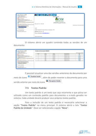 Sistema Eletrônico de Informações – Manual do Usuário 96
O sistema abrirá um quadro contendo todas as versões de um
documento:
É possível visualizar uma das versões anteriores do documento por
meio do ícone , além de poder reverter o documento para uma
versão anterior por meio do ícone .
7.5 Textos Padrão
Um texto padrão é um texto que seja recorrente e que possa ser
utilizado como um conteúdo padrão para documentos e e-mails gerados no
sistema. Cada unidade deverá produzir seus próprios textos padrão.
Para a inclusão de um texto padrão é necessário selecionar a
opção “Textos Padrão” no menu principal. O sistema abrirá a tela “Textos
Padrão da Unidade”. Deve ser selecionada a opção “Novo”:
 