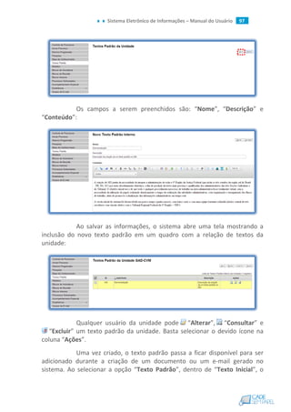 Sistema Eletrônico de Informações – Manual do Usuário 97
Os campos a serem preenchidos são: “Nome”, “Descrição” e
“Conteúdo”:
Ao salvar as informações, o sistema abre uma tela mostrando a
inclusão do novo texto padrão em um quadro com a relação de textos da
unidade:
Qualquer usuário da unidade pode “Alterar”, “Consultar” e
“Excluir” um texto padrão da unidade. Basta selecionar o devido ícone na
coluna “Ações”.
Uma vez criado, o texto padrão passa a ficar disponível para ser
adicionado durante a criação de um documento ou um e-mail gerado no
sistema. Ao selecionar a opção “Texto Padrão”, dentro de “Texto Inicial”, o
 