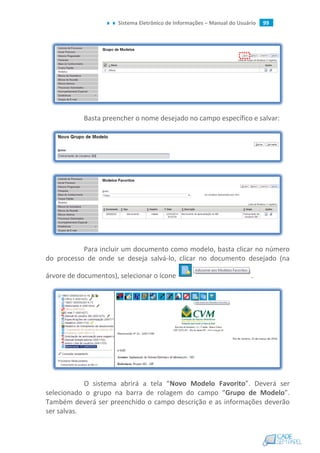 Sistema Eletrônico de Informações – Manual do Usuário 99
Basta preencher o nome desejado no campo específico e salvar:
Para incluir um documento como modelo, basta clicar no número
do processo de onde se deseja salvá-lo, clicar no documento desejado (na
árvore de documentos), selecionar o ícone .
O sistema abrirá a tela “Novo Modelo Favorito”. Deverá ser
selecionado o grupo na barra de rolagem do campo “Grupo de Modelo”.
Também deverá ser preenchido o campo descrição e as informações deverão
ser salvas.
 
