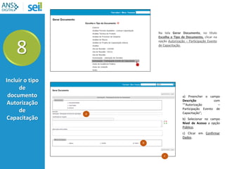 8
Incluir o tipo
de
documento
Autorização
de
Capacitação
a
b
c
Na tela Gerar Documento, no título
Escolha o Tipo de Documento, clicar na
opção Autorização – Participação Evento
de Capacitação.
a) Preencher o campo
Descrição com
““Autorização –
Participação Evento de
Capacitação”;
b) Selecionar no campo
Nível de Acesso a opção
Público;
c) Clicar em Confirmar
Dados.
 