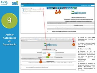 9
Assinar
Autorização
de
Capacitação
d) Clique no ícone Editar
Conteúdo para Preencher o
documento;
e) Coloque o cursor em Inserir
Link do Requerimento de
Capacitação;
f) Clique no ícone SEI;
g) Preencha o nº de
Protocolo com o número do
Requerimento disponibilizado
na árvore do processo à
esquerda (nº do
Requerimento “entre
parênteses”)
h) Preencha o restante do
documento e clique no ícone
Assinar Documento para
assinar eletronicamente o
formulário;
d
e
f
g
h
 
