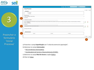 a) Preencher o campo Especificação com “o título do evento de capacitação”;
b) Selecionar no campo Interessados:
• O(s) servidor(es) interessado(s);
• Coordenadoria de Carreira e Desenvolvimento (CCADE);
c) Selecionar no campo Nível de Acesso a opção Público;
d) Clicar em Salvar.
3
Preencher o
formulário
‘Iniciar
Processo’
b
a
d
c
 