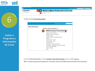 a) Clicar no ícone Incluir Documento;
6
Incluir o
Programa e
informações
do Curso
a
b) Na tela Gerar Documento, no título Escolha o Tipo de Documento, clicar na opção Externo.
OBS: o formato do documento deverá ser no formato .pdf com OCR (Reconhecimento Ótico de Caracteres).
b
 