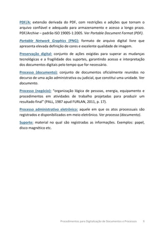 Procedimentos para Digitalização de Documentos e Processos 9
PDF/A: extensão derivada do PDF, com restrições e adições que tornam o
arquivo confiável e adequado para armazenamento e acesso a longo prazo.
PDF/Archive – padrão ISO 19005-1:2005. Ver Portable Document Format (PDF).
Portable Network Graphics (PNG): formato de arquivo digital livre que
apresenta elevada definição de cores e excelente qualidade de imagem.
Preservação digital: conjunto de ações exigidas para superar as mudanças
tecnológicas e a fragilidade dos suportes, garantindo acesso e interpretação
dos documentos digitais pelo tempo que for necessário.
Processo (documento): conjunto de documentos oficialmente reunidos no
decurso de uma ação administrativa ou judicial, que constitui uma unidade. Ver
documento.
Processo (negócio): “organização lógica de pessoas, energia, equipamento e
procedimentos em atividades de trabalho projetadas para produzir um
resultado final” (PALL, 1987 apud FURLAN, 2011, p. 17).
Processo administrativo eletrônico: aquele em que os atos processuais são
registrados e disponibilizados em meio eletrônico. Ver processo (documento).
Suporte: material no qual são registradas as informações. Exemplos: papel,
disco magnético etc.
 