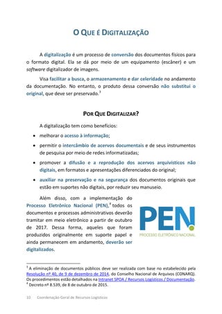 10 Coordenação-Geral de Recursos Logísticos
O QUE É DIGITALIZAÇÃO
A digitalização é um processo de conversão dos documentos físicos para
o formato digital. Ela se dá por meio de um equipamento (escâner) e um
software digitalizador de imagens.
Visa facilitar a busca, o armazenamento e dar celeridade no andamento
da documentação. No entanto, o produto dessa conversão não substitui o
original, que deve ser preservado.3
POR QUE DIGITALIZAR?
A digitalização tem como benefícios:
• melhorar o acesso à informação;
• permitir o intercâmbio de acervos documentais e de seus instrumentos
de pesquisa por meio de redes informatizadas;
• promover a difusão e a reprodução dos acervos arquivísticos não
digitais, em formatos e apresentações diferenciados do original;
• auxiliar na preservação e na segurança dos documentos originais que
estão em suportes não digitais, por reduzir seu manuseio.
Além disso, com a implementação do
Processo Eletrônico Nacional (PEN),4
todos os
documentos e processos administrativos deverão
tramitar em meio eletrônico a partir de outubro
de 2017. Dessa forma, aqueles que foram
produzidos originalmente em suporte papel e
ainda permanecem em andamento, deverão ser
digitalizados.
3
A eliminação de documentos públicos deve ser realizada com base no estabelecido pela
Resolução nº 40, de 9 de dezembro de 2014, do Conselho Nacional de Arquivos (CONARQ).
Os procedimentos estão detalhados na Intranet SPOA / Recursos Logísticos / Documentação.
4
Decreto nº 8.539, de 8 de outubro de 2015.
 