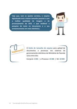 14 Coordenação-Geral de Recursos Logísticos
Veja que, com os ajustes corretos, o arquivo
digitalizado terá o menor tamanho possível e com
a melhor qualidade de imagem e de
processamento de OCR, o que facilitará a
pesquisa de texto no documento e o seu
armazenamento em meio eletrônico.
O limite de tamanho de arquivo para upload de
documentos e processos nos sistemas de
gerenciamento eletrônico do Ministério da Fazenda
varia entre eles:
Comprot: 3 MB | e-Processo: 15 MB | SEI: 10 MB
 