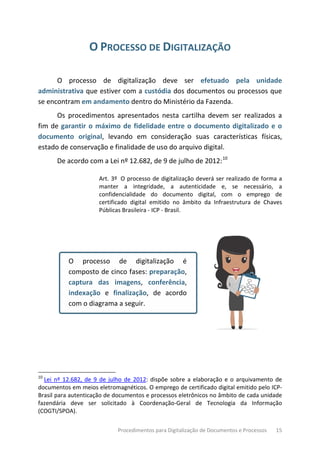 Procedimentos para Digitalização de Documentos e Processos 15
O PROCESSO DE DIGITALIZAÇÃO
O processo de digitalização deve ser efetuado pela unidade
administrativa que estiver com a custódia dos documentos ou processos que
se encontram em andamento dentro do Ministério da Fazenda.
Os procedimentos apresentados nesta cartilha devem ser realizados a
fim de garantir o máximo de fidelidade entre o documento digitalizado e o
documento original, levando em consideração suas características físicas,
estado de conservação e finalidade de uso do arquivo digital.
De acordo com a Lei nº 12.682, de 9 de julho de 2012:10
Art. 3º O processo de digitalização deverá ser realizado de forma a
manter a integridade, a autenticidade e, se necessário, a
confidencialidade do documento digital, com o emprego de
certificado digital emitido no âmbito da Infraestrutura de Chaves
Públicas Brasileira - ICP - Brasil.
O processo de digitalização é
composto de cinco fases: preparação,
captura das imagens, conferência,
indexação e finalização, de acordo
com o diagrama a seguir.
10
Lei nº 12.682, de 9 de julho de 2012: dispõe sobre a elaboração e o arquivamento de
documentos em meios eletromagnéticos. O emprego de certificado digital emitido pelo ICP-
Brasil para autenticação de documentos e processos eletrônicos no âmbito de cada unidade
fazendária deve ser solicitado à Coordenação-Geral de Tecnologia da Informação
(COGTI/SPOA).
 