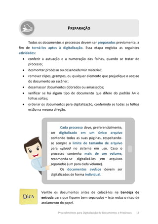 Procedimentos para Digitalização de Documentos e Processos 17
PREPARAÇÃO
Todos os documentos e processos devem ser preparados previamente, a
fim de torná-los aptos à digitalização. Essa etapa engloba as seguintes
atividades:
• conferir a autuação e a numeração das folhas, quando se tratar de
processo;
• desmontar processo ou desencadernar material;
• remover clipes, grampos, ou qualquer elemento que prejudique o acesso
do documento ao escâner;
• desamassar documentos dobrados ou amassados;
• verificar se há algum tipo de documento que difere do padrão A4 e
folhas soltas;
• ordenar os documentos para digitalização, conferindo se todas as folhas
estão na mesma direção.
Cada processo deve, preferencialmente,
ser digitalizado em um único arquivo
contendo todas as suas páginas, respeitando-
se sempre o limite de tamanho de arquivo
para upload no sistema em uso. Caso o
processo contenha mais de um volume,
recomenda-se digitalizá-los em arquivos
separados (um para cada volume).
Os documentos avulsos devem ser
digitalizados de forma individual.
Ventile os documentos antes de colocá-los na bandeja de
entrada para que fiquem bem separados – isso reduz o risco de
atolamento do papel.
 