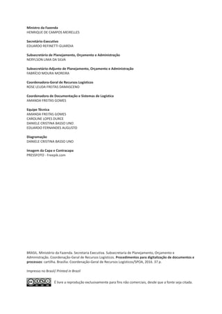 É livre a reprodução exclusivamente para fins não comerciais, desde que a fonte seja citada.
Ministro da Fazenda
HENRIQUE DE CAMPOS MEIRELLES
Secretário-Executivo
EDUARDO REFINETTI GUARDIA
Subsecretário de Planejamento, Orçamento e Administração
NERYLSON LIMA DA SILVA
Subsecretário-Adjunto de Planejamento, Orçamento e Administração
FABRÍCIO MOURA MOREIRA
Coordenadora-Geral de Recursos Logísticos
ROSE LEUDA FREITAS DAMASCENO
Coordenadora de Documentação e Sistemas de Logística
AMANDA FREITAS GOMES
Equipe Técnica
AMANDA FREITAS GOMES
CAROLINE LOPES DURCE
DANIELE CRISTINA BASSO UNO
EDUARDO FERNANDES AUGUSTO
Diagramação
DANIELE CRISTINA BASSO UNO
Imagem da Capa e Contracapa
PRESSFOTO - Freepik.com
BRASIL. Ministério da Fazenda. Secretaria Executiva. Subsecretaria de Planejamento, Orçamento e
Administração. Coordenação-Geral de Recursos Logísticos. Procedimentos para digitalização de documentos e
processos: cartilha. Brasília: Coordenação-Geral de Recursos Logísticos/SPOA, 2016.
Impresso no Brasil/ Printed in Brazil
37 p.
 
