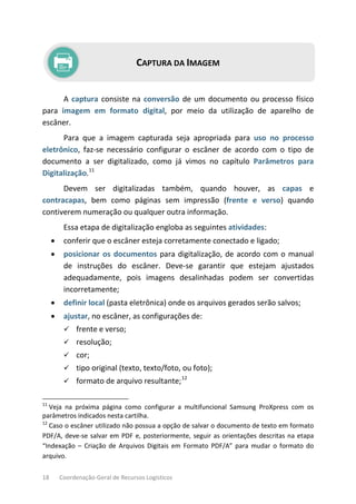 18 Coordenação-Geral de Recursos Logísticos
CAPTURA DA IMAGEM
A captura consiste na conversão de um documento ou processo físico
para imagem em formato digital, por meio da utilização de aparelho de
escâner.
Para que a imagem capturada seja apropriada para uso no processo
eletrônico, faz-se necessário configurar o escâner de acordo com o tipo de
documento a ser digitalizado, como já vimos no capítulo Parâmetros para
Digitalização.11
Devem ser digitalizadas também, quando houver, as capas e
contracapas, bem como páginas sem impressão (frente e verso) quando
contiverem numeração ou qualquer outra informação.
Essa etapa de digitalização engloba as seguintes atividades:
• conferir que o escâner esteja corretamente conectado e ligado;
• posicionar os documentos para digitalização, de acordo com o manual
de instruções do escâner. Deve-se garantir que estejam ajustados
adequadamente, pois imagens desalinhadas podem ser convertidas
incorretamente;
• definir local (pasta eletrônica) onde os arquivos gerados serão salvos;
• ajustar, no escâner, as configurações de:
 frente e verso;
 resolução;
 cor;
 tipo original (texto, texto/foto, ou foto);
 formato de arquivo resultante;12
11
Veja na próxima página como configurar a multifuncional Samsung ProXpress com os
parâmetros indicados nesta cartilha.
12
Caso o escâner utilizado não possua a opção de salvar o documento de texto em formato
PDF/A, deve-se salvar em PDF e, posteriormente, seguir as orientações descritas na etapa
“Indexação – Criação de Arquivos Digitais em Formato PDF/A” para mudar o formato do
arquivo.
 