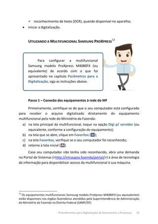Procedimentos para Digitalização de Documentos e Processos 19
 reconhecimento de texto (OCR), quando disponível no aparelho;
• iniciar a digitalização.
UTILIZANDO A MULTIFUNCIONAL SAMSUNG PROXPRESS
13
Para configurar a multifuncional
Samsung modelo ProXpress M4080FX (ou
equivalente) de acordo com o que foi
apresentado no capítulo Parâmetros para a
Digitalização, siga as instruções abaixo.
Passo 1 – Conexão dos equipamentos à rede do MF
Primeiramente, certifique-se de que o seu computador está configurado
para receber o arquivo digitalizado diretamente do equipamento
multifuncional pela rede do Ministério da Fazenda:
a) na tela principal da multifuncional, toque na opção Digi p/ servidor (ou
equivalente, conforme a configuração do equipamento);
b) na tela que se abre, clique em Favoritos ( );
c) na tela Favoritos, verifique se o seu computador foi reconhecido;
d) retorne à tela inicial ( ).
Caso seu computador não tenha sido reconhecido, abra uma demanda
no Portal de Sistemas (<http://intraspoa.fazenda/portal/>) à área de tecnologia
da informação para disponibilizar acesso da multifuncional à sua máquina.
13
Os equipamentos multifuncionais Samsung modelo ProXpress M4080FX (ou equivalentes)
estão disponíveis nos órgãos fazendários atendidos pela Superintendência de Administração
do Ministério da Fazenda no Distrito Federal (SAMF/DF).
 