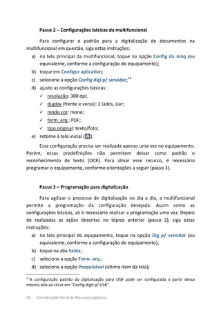 20 Coordenação-Geral de Recursos Logísticos
Passo 2 – Configurações básicas da multifuncional
Para configurar o padrão para a digitalização de documentos na
multifuncional em questão, siga estas instruções:
a) na tela principal da multifuncional, toque na opção Config da máq (ou
equivalente, conforme a configuração do equipamento);
b) toque em Configur aplicativo;
c) selecione a opção Config digi p/ servidor;14
d) ajuste as configurações básicas:
 resolução: 300 dpi;
 duplex (frente e verso): 2 lados, Livr;
 modo cor: mono;
 form. arq.: PDF;
 tipo original: texto/foto;
e) retorne à tela inicial ( ).
Essa configuração precisa ser realizada apenas uma vez no equipamento.
Porém, essas predefinições não permitem deixar como padrão o
reconhecimento de texto (OCR). Para ativar esse recurso, é necessário
programar o equipamento, conforme orientações a seguir (passo 3).
Passo 3 – Programação para digitalização
Para agilizar o processo de digitalização no dia a dia, a multifuncional
permite a programação da configuração desejada. Assim como as
configurações básicas, só é necessário realizar a programação uma vez. Depois
de realizadas as ações descritas no tópico anterior (passo 2), siga estas
instruções:
a) na tela principal do equipamento, toque na opção Dig p/ servidor (ou
equivalente, conforme a configuração do equipamento);
b) toque na aba Saída;
c) selecione a opção Form. arq.;
d) selecione a opção Pesquisável (último item da tela);
14
A configuração padrão da digitalização para USB pode ser configurada a partir dessa
mesma tela ao clicar em “Config digit p/ USB”.
 