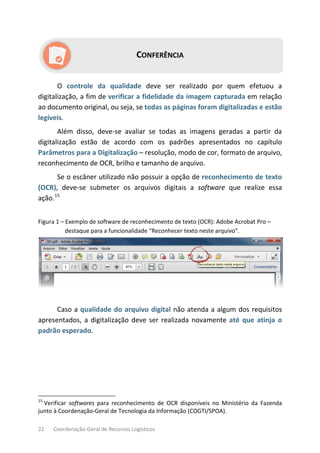 22 Coordenação-Geral de Recursos Logísticos
CONFERÊNCIA
O controle da qualidade deve ser realizado por quem efetuou a
digitalização, a fim de verificar a fidelidade da imagem capturada em relação
ao documento original, ou seja, se todas as páginas foram digitalizadas e estão
legíveis.
Além disso, deve-se avaliar se todas as imagens geradas a partir da
digitalização estão de acordo com os padrões apresentados no capítulo
Parâmetros para a Digitalização – resolução, modo de cor, formato de arquivo,
reconhecimento de OCR, brilho e tamanho de arquivo.
Se o escâner utilizado não possuir a opção de reconhecimento de texto
(OCR), deve-se submeter os arquivos digitais a software que realize essa
ação.15
Figura 1 – Exemplo de software de reconhecimento de texto (OCR): Adobe Acrobat Pro –
destaque para a funcionalidade “Reconhecer texto neste arquivo”.
Caso a qualidade do arquivo digital não atenda a algum dos requisitos
apresentados, a digitalização deve ser realizada novamente até que atinja o
padrão esperado.
15
Verificar softwares para reconhecimento de OCR disponíveis no Ministério da Fazenda
junto à Coordenação-Geral de Tecnologia da Informação (COGTI/SPOA).
 