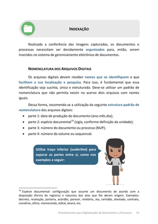 Procedimentos para Digitalização de Documentos e Processos 23
INDEXAÇÃO
Realizada a conferência das imagens capturadas, os documentos e
processos necessitam ser devidamente organizados para, então, serem
inseridos no sistema de gerenciamento eletrônico de documentos.
NOMENCLATURA DOS ARQUIVOS DIGITAIS
Os arquivos digitais devem receber nomes que os identifiquem e que
facilitem a sua localização e pesquisa. Para isso, é fundamental que essa
identificação seja sucinta, única e estruturada. Deve-se utilizar um padrão de
nomenclatura que não permita existir no acervo dois arquivos com nomes
iguais.
Dessa forma, recomenda-se a utilização da seguinte estrutura padrão de
nomenclatura dos arquivos digitais:
• parte 1: data de produção do documento (ano.mês.dia);
• parte 2: espécie documental16
(sigla, conforme definição da unidade);
• parte 3: número do documento ou processo (NUP);
• parte 4: número do volume ou sequencial.
Utilize traço inferior (underline) para
separar as partes entre si, como nos
exemplos a seguir:
16
Espécie documental: configuração que assume um documento de acordo com a
disposição (forma de registro) e natureza dos atos que lhe deram origem. Exemplos:
decreto, resolução, portaria, acórdão, parecer, relatório, ata, certidão, atestado, contrato,
convênio, ofício, memorando, edital, alvará, etc.
 