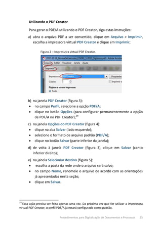 Procedimentos para Digitalização de Documentos e Processos 25
Utilizando o PDF Creator
Para gerar o PDF/A utilizando o PDF Creator, siga estas instruções:
a) abra o arquivo PDF a ser convertido, clique em Arquivo > Imprimir,
escolha a impressora virtual PDF Creator e clique em Imprimir;
Figura 2 – Impressora virtual PDF Creator.
b) na janela PDF Creator (figura 3):
• no campo Perfil, selecione a opção PDF/A;
• clique no botão Opções (para configurar permanentemente a opção
de PDF/A no PDF Creator);19
c) na janela Opções do PDF Creator (figura 4):
• clique na aba Salvar (lado esquerdo);
• selecione o formato de arquivo padrão (PDF/A);
• clique no botão Salvar (parte inferior da janela);
d) de volta à janela PDF Creator (figura 3), clique em Salvar (canto
inferior direito);
e) na janela Selecionar destino (figura 5):
• escolha a pasta da rede onde o arquivo será salvo;
• no campo Nome, renomeie o arquivo de acordo com as orientações
já apresentadas nesta seção;
• clique em Salvar.
19
Essa ação precisa ser feita apenas uma vez. Da próxima vez que for utilizar a impressora
virtual PDF Creator, o perfil PDF/A já estará configurado como padrão.
 