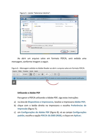 Procedimentos para Digitalização de Documentos e Processos 27
Figura 5 – Janela “Selecionar destino”.
Ao abrir um arquivo salvo em formato PDF/A, será exibida uma
mensagem, conforme imagem a seguir.
Figura 6 – Mensagem exibida no Adobe Reader ao abrir o arquivo salvo em formato PDF/A.
Utilizando o Adobe PDF
Para gerar o PDF/A utilizando o Adobe PDF, siga estas instruções:
a) na área de Dispositivos e Impressoras, localize a impressora Adobe PDF;
b) clique com o botão direito na impressora e escolha Preferências de
Impressão (figura 7);
c) em Configurações do Adobe PDF (figura 8), vá ao campo Configurações
padrão, escolha a opção PDF/A-1b:2005 (RGB), e clique em Aplicar;
 