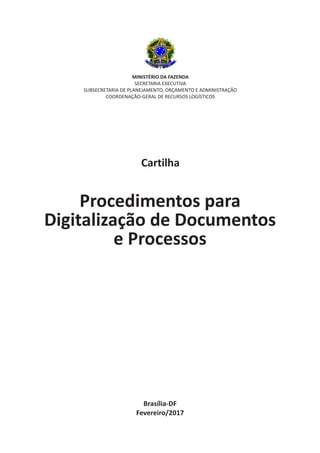 Brasília-DF
Fevereiro/2017
MINISTÉRIO DA FAZENDA
SECRETARIA EXECUTIVA
SUBSECRETARIA DE PLANEJAMENTO, ORÇAMENTO E ADMINISTRAÇÃO
COORDENAÇÃO-GERAL DE RECURSOS LOGÍSTICOS
Cartilha
Procedimentos para
Digitalização de Documentos
e Processos
 