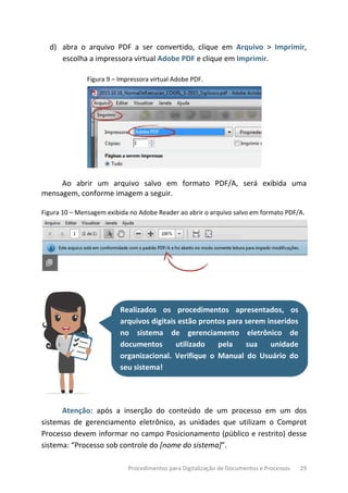 Procedimentos para Digitalização de Documentos e Processos 29
d) abra o arquivo PDF a ser convertido, clique em Arquivo > Imprimir,
escolha a impressora virtual Adobe PDF e clique em Imprimir.
Figura 9 – Impressora virtual Adobe PDF.
Ao abrir um arquivo salvo em formato PDF/A, será exibida uma
mensagem, conforme imagem a seguir.
Figura 10 – Mensagem exibida no Adobe Reader ao abrir o arquivo salvo em formato PDF/A.
Realizados os procedimentos apresentados, os
arquivos digitais estão prontos para serem inseridos
no sistema de gerenciamento eletrônico de
documentos utilizado pela sua unidade
organizacional. Verifique o Manual do Usuário do
seu sistema!
Atenção: após a inserção do conteúdo de um processo em um dos
sistemas de gerenciamento eletrônico, as unidades que utilizam o Comprot
Processo devem informar no campo Posicionamento (público e restrito) desse
sistema: “Processo sob controle do [nome do sistema]”.
 