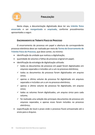 30 Coordenação-Geral de Recursos Logísticos
FINALIZAÇÃO
Nesta etapa, a documentação digitalizada deve ter seu trâmite físico
encerrado e ser reorganizada e arquivada, conforme procedimentos
apresentados a seguir.
ENCERRAMENTO DE TRÂMITE FÍSICO DE PROCESSO
O encerramento do processo em papel e abertura do correspondente
processo eletrônico deve ser realizado por meio do Termo de Encerramento de
Trâmite Físico de Processo, que deve conter, no mínimo:
• identificação da unidade que realizou a digitalização;
• quantidade de volumes e folhas do processo original em papel;
• identificação da estratégia de digitalização utilizada:
 todos os documentos do processo em papel foram digitalizados em
arquivos separados e incluídos um a um no processo eletrônico;
 todos os documentos do processo foram digitalizados em arquivo
único;
 apenas o último volume do processo foi digitalizado em arquivos
separados e incluídos um a um no processo eletrônico;
 apenas o último volume do processo foi digitalizado, em arquivo
único;
 todos os volumes foram digitalizados, um arquivo único para cada
volume;
 foi realizada uma seleção dos principais documentos do processo em
arquivos separados, e apenas esses foram incluídos no processo
eletrônico;
• especificação do local e prazo onde o processo ficará armazenado até o
envio para o Arquivo.
 