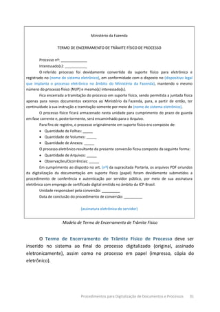 Procedimentos para Digitalização de Documentos e Processos 31
Ministério da Fazenda
TERMO DE ENCERRAMENTO DE TRÂMITE FÍSICO DE PROCESSO
Processo nº: _____________
Interessado(s): ___________
O referido processo foi devidamente convertido do suporte físico para eletrônico e
registrado no (nome do sistema eletrônico), em conformidade com o disposto no (dispositivo legal
que implanta o processo eletrônico no âmbito do Ministério da Fazenda), mantendo o mesmo
número do processo físico (NUP) e mesmo(s) interessado(s).
Fica encerrada a tramitação do processo em suporte físico, sendo permitida a juntada física
apenas para novos documentos externos ao Ministério da Fazenda, para, a partir de então, ter
continuidade à sua instrução e tramitação somente por meio do (nome do sistema eletrônico).
O processo físico ficará armazenado nesta unidade para cumprimento do prazo de guarda
em fase corrente e, posteriormente, será encaminhado para o Arquivo.
Para fins de registro, o processo originalmente em suporte físico era composto de:
• Quantidade de Folhas: _____
• Quantidade de Volumes: _____
• Quantidade de Anexos: _____
O processo eletrônico resultante da presente conversão ficou composto da seguinte forma:
• Quantidade de Arquivos: _____
• Observações/Ocorrências: _____
Em cumprimento ao disposto no art. (nº) da supracitada Portaria, os arquivos PDF oriundos
da digitalização da documentação em suporte físico (papel) foram devidamente submetidos a
procedimento de conferência e autenticação por servidor público, por meio de sua assinatura
eletrônica com emprego de certificado digital emitido no âmbito da ICP-Brasil.
Unidade responsável pela conversão: _________
Data de conclusão do procedimento de conversão: _________
(assinatura eletrônica do servidor)
Modelo de Termo de Encerramento de Trâmite Físico
O Termo de Encerramento de Trâmite Físico de Processo deve ser
inserido no sistema ao final do processo digitalizado (original, assinado
eletronicamente), assim como no processo em papel (impresso, cópia do
eletrônico).
 