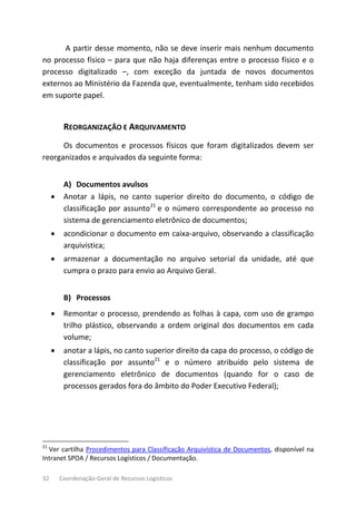 32 Coordenação-Geral de Recursos Logísticos
A partir desse momento, não se deve inserir mais nenhum documento
no processo físico – para que não haja diferenças entre o processo físico e o
processo digitalizado –, com exceção da juntada de novos documentos
externos ao Ministério da Fazenda que, eventualmente, tenham sido recebidos
em suporte papel.
REORGANIZAÇÃO E ARQUIVAMENTO
Os documentos e processos físicos que foram digitalizados devem ser
reorganizados e arquivados da seguinte forma:
A) Documentos avulsos
• Anotar a lápis, no canto superior direito do documento, o código de
classificação por assunto21
e o número correspondente ao processo no
sistema de gerenciamento eletrônico de documentos;
• acondicionar o documento em caixa-arquivo, observando a classificação
arquivística;
• armazenar a documentação no arquivo setorial da unidade, até que
cumpra o prazo para envio ao Arquivo Geral.
B) Processos
• Remontar o processo, prendendo as folhas à capa, com uso de grampo
trilho plástico, observando a ordem original dos documentos em cada
volume;
• anotar a lápis, no canto superior direito da capa do processo, o código de
classificação por assunto21
e o número atribuído pelo sistema de
gerenciamento eletrônico de documentos (quando for o caso de
processos gerados fora do âmbito do Poder Executivo Federal);
21
Ver cartilha Procedimentos para Classificação Arquivística de Documentos, disponível na
Intranet SPOA / Recursos Logísticos / Documentação.
 