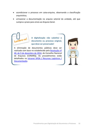 Procedimentos para Digitalização de Documentos e Processos 33
• acondicionar o processo em caixa-arquivo, observando a classificação
arquivística;
• armazenar a documentação no arquivo setorial da unidade, até que
cumpra o prazo para envio ao Arquivo Geral.
A digitalização não substitui o
documento ou processo original,
que deve ser preservado!
A eliminação de documentos públicos deve ser
realizada com base no estabelecido pela Resolução nº
40, de 9 de dezembro de 2014, do Conselho Nacional
de Arquivos (CONARQ). Os procedimentos estão
detalhados na Intranet SPOA / Recursos Logísticos /
Documentação.
 