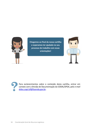 34 Coordenação-Geral de Recursos Logísticos
Chegamos ao final da nossa cartilha
e esperamos ter ajudado no seu
processo de trabalho com essas
orientações!
Para esclarecimentos sobre o conteúdo desta cartilha, entrar em
contato com a Divisão de Documentação da COGRL/SPOA, pelo e-mail
didoc.cogrl.df@fazenda.gov.br.
 