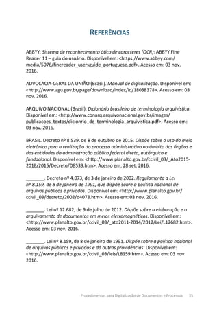 Procedimentos para Digitalização de Documentos e Processos 35
REFERÊNCIAS
ABBYY. Sistema de reconhecimento ótico de caracteres (OCR): ABBYY Fine
Reader 11 – guia do usuário. Disponível em: <https://www.abbyy.com/
media/5076/finereader_usersguide_portuguese.pdf>. Acesso em: 03 nov.
2016.
ADVOCACIA-GERAL DA UNIÃO (Brasil). Manual de digitalização. Disponível em:
<http://www.agu.gov.br/page/download/index/id/18038378>. Acesso em: 03
nov. 2016.
ARQUIVO NACIONAL (Brasil). Dicionário brasileiro de terminologia arquivística.
Disponível em: <http://www.conarq.arquivonacional.gov.br/images/
publicacoes_textos/dicionrio_de_terminologia_arquivistica.pdf>. Acesso em:
03 nov. 2016.
BRASIL. Decreto nº 8.539, de 8 de outubro de 2015. Dispõe sobre o uso do meio
eletrônico para a realização do processo administrativo no âmbito dos órgãos e
das entidades da administração pública federal direta, autárquica e
fundacional. Disponível em: <http://www.planalto.gov.br/ccivil_03/_Ato2015-
2018/2015/Decreto/D8539.htm>. Acesso em: 28 set. 2016.
_______. Decreto nº 4.073, de 3 de janeiro de 2002. Regulamenta a Lei
nº 8.159, de 8 de janeiro de 1991, que dispõe sobre a política nacional de
arquivos públicos e privados. Disponível em: <http://www.planalto.gov.br/
ccivil_03/decreto/2002/d4073.htm>. Acesso em: 03 nov. 2016.
_______. Lei nº 12.682, de 9 de julho de 2012. Dispõe sobre a elaboração e o
arquivamento de documentos em meios eletromagnéticos. Disponível em:
<http://www.planalto.gov.br/ccivil_03/_ato2011-2014/2012/Lei/L12682.htm>.
Acesso em: 03 nov. 2016.
_______. Lei nº 8.159, de 8 de janeiro de 1991. Dispõe sobre a política nacional
de arquivos públicos e privados e dá outras providências. Disponível em:
<http://www.planalto.gov.br/ccivil_03/leis/L8159.htm>. Acesso em: 03 nov.
2016.
 