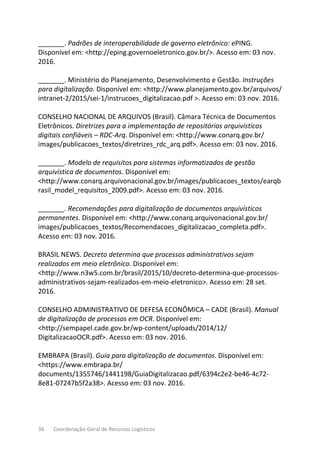 36 Coordenação-Geral de Recursos Logísticos
_______. Padrões de interoperabilidade de governo eletrônico: ePING.
Disponível em: <http://eping.governoeletronico.gov.br/>. Acesso em: 03 nov.
2016.
_______. Ministério do Planejamento, Desenvolvimento e Gestão. Instruções
para digitalização. Disponível em: <http://www.planejamento.gov.br/arquivos/
intranet-2/2015/sei-1/instrucoes_digitalizacao.pdf >. Acesso em: 03 nov. 2016.
CONSELHO NACIONAL DE ARQUIVOS (Brasil). Câmara Técnica de Documentos
Eletrônicos. Diretrizes para a implementação de repositórios arquivísticos
digitais confiáveis – RDC-Arq. Disponível em: <http://www.conarq.gov.br/
images/publicacoes_textos/diretrizes_rdc_arq.pdf>. Acesso em: 03 nov. 2016.
_______. Modelo de requisitos para sistemas informatizados de gestão
arquivística de documentos. Disponível em:
<http://www.conarq.arquivonacional.gov.br/images/publicacoes_textos/earqb
rasil_model_requisitos_2009.pdf>. Acesso em: 03 nov. 2016.
_______. Recomendações para digitalização de documentos arquivísticos
permanentes. Disponível em: <http://www.conarq.arquivonacional.gov.br/
images/publicacoes_textos/Recomendacoes_digitalizacao_completa.pdf>.
Acesso em: 03 nov. 2016.
BRASIL NEWS. Decreto determina que processos administrativos sejam
realizados em meio eletrônico. Disponível em:
<http://www.n3w5.com.br/brasil/2015/10/decreto-determina-que-processos-
administrativos-sejam-realizados-em-meio-eletronico>. Acesso em: 28 set.
2016.
CONSELHO ADMINISTRATIVO DE DEFESA ECONÔMICA – CADE (Brasil). Manual
de digitalização de processos em OCR. Disponível em:
<http://sempapel.cade.gov.br/wp-content/uploads/2014/12/
DigitalizacaoOCR.pdf>. Acesso em: 03 nov. 2016.
EMBRAPA (Brasil). Guia para digitalização de documentos. Disponível em:
<https://www.embrapa.br/
documents/1355746/1441198/GuiaDigitalizacao.pdf/6394c2e2-be46-4c72-
8e81-07247b5f2a38>. Acesso em: 03 nov. 2016.
 