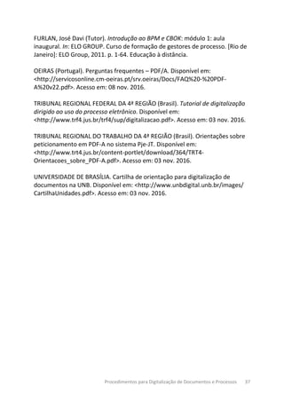 Procedimentos para Digitalização de Documentos e Processos 37
FURLAN, José Davi (Tutor). Introdução ao BPM e CBOK: módulo 1: aula
inaugural. In: ELO GROUP. Curso de formação de gestores de processo. [Rio de
Janeiro]: ELO Group, 2011. p. 1-64. Educação à distância.
OEIRAS (Portugal). Perguntas frequentes – PDF/A. Disponível em:
<http://servicosonline.cm-oeiras.pt/srv.oeiras/Docs/FAQ%20-%20PDF-
A%20v22.pdf>. Acesso em: 08 nov. 2016.
TRIBUNAL REGIONAL FEDERAL DA 4ª REGIÃO (Brasil). Tutorial de digitalização
dirigido ao uso do processo eletrônico. Disponível em:
<http://www.trf4.jus.br/trf4/sup/digitalizacao.pdf>. Acesso em: 03 nov. 2016.
TRIBUNAL REGIONAL DO TRABALHO DA 4ª REGIÃO (Brasil). Orientações sobre
peticionamento em PDF-A no sistema Pje-JT. Disponível em:
<http://www.trt4.jus.br/content-portlet/download/364/TRT4-
Orientacoes_sobre_PDF-A.pdf>. Acesso em: 03 nov. 2016.
UNIVERSIDADE DE BRASÍLIA. Cartilha de orientação para digitalização de
documentos na UNB. Disponível em: <http://www.unbdigital.unb.br/images/
CartilhaUnidades.pdf>. Acesso em: 03 nov. 2016.
 