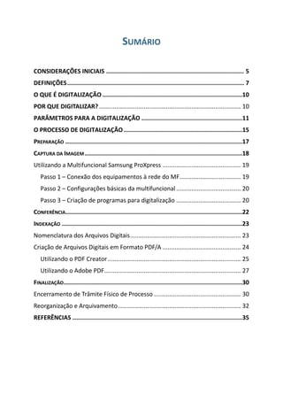 SUMÁRIO
CONSIDERAÇÕES INICIAIS .............................................................................. 5
DEFINIÇÕES.................................................................................................... 7
O QUE É DIGITALIZAÇÃO ...............................................................................10
POR QUE DIGITALIZAR? ................................................................................... 10
PARÂMETROS PARA A DIGITALIZAÇÃO .........................................................11
O PROCESSO DE DIGITALIZAÇÃO ...................................................................15
PREPARAÇÃO ....................................................................................................17
CAPTURA DA IMAGEM .........................................................................................18
Utilizando a Multifuncional Samsung ProXpress .............................................. 19
Passo 1 – Conexão dos equipamentos à rede do MF.................................... 19
Passo 2 – Configurações básicas da multifuncional ...................................... 20
Passo 3 – Criação de programas para digitalização ...................................... 20
CONFERÊNCIA....................................................................................................22
INDEXAÇÃO ......................................................................................................23
Nomenclatura dos Arquivos Digitais................................................................. 23
Criação de Arquivos Digitais em Formato PDF/A .............................................. 24
Utilizando o PDF Creator.............................................................................. 25
Utilizando o Adobe PDF................................................................................ 27
FINALIZAÇÃO.....................................................................................................30
Encerramento de Trâmite Físico de Processo ................................................... 30
Reorganização e Arquivamento........................................................................ 32
REFERÊNCIAS ................................................................................................35
 