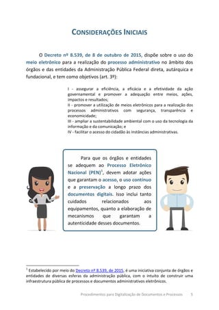 Procedimentos para Digitalização de Documentos e Processos 5
CONSIDERAÇÕES INICIAIS
O Decreto nº 8.539, de 8 de outubro de 2015, dispõe sobre o uso do
meio eletrônico para a realização do processo administrativo no âmbito dos
órgãos e das entidades da Administração Pública Federal direta, autárquica e
fundacional, e tem como objetivos (art. 3º):
I - assegurar a eficiência, a eficácia e a efetividade da ação
governamental e promover a adequação entre meios, ações,
impactos e resultados;
II - promover a utilização de meios eletrônicos para a realização dos
processos administrativos com segurança, transparência e
economicidade;
III - ampliar a sustentabilidade ambiental com o uso da tecnologia da
informação e da comunicação; e
IV - facilitar o acesso do cidadão às instâncias administrativas.
Para que os órgãos e entidades
se adequem ao Processo Eletrônico
Nacional (PEN)1
, devem adotar ações
que garantam o acesso, o uso contínuo
e a preservação a longo prazo dos
documentos digitais. Isso inclui tanto
cuidados relacionados aos
equipamentos, quanto a elaboração de
mecanismos que garantam a
autenticidade desses documentos.
1
Estabelecido por meio do Decreto nº 8.539, de 2015, é uma iniciativa conjunta de órgãos e
entidades de diversas esferas da administração pública, com o intuito de construir uma
infraestrutura pública de processos e documentos administrativos eletrônicos.
 