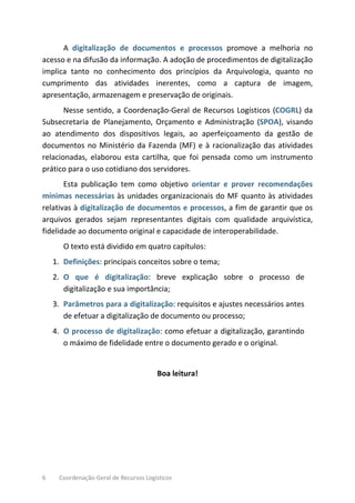 6 Coordenação-Geral de Recursos Logísticos
A digitalização de documentos e processos promove a melhoria no
acesso e na difusão da informação. A adoção de procedimentos de digitalização
implica tanto no conhecimento dos princípios da Arquivologia, quanto no
cumprimento das atividades inerentes, como a captura de imagem,
apresentação, armazenagem e preservação de originais.
Nesse sentido, a Coordenação-Geral de Recursos Logísticos (COGRL) da
Subsecretaria de Planejamento, Orçamento e Administração (SPOA), visando
ao atendimento dos dispositivos legais, ao aperfeiçoamento da gestão de
documentos no Ministério da Fazenda (MF) e à racionalização das atividades
relacionadas, elaborou esta cartilha, que foi pensada como um instrumento
prático para o uso cotidiano dos servidores.
Esta publicação tem como objetivo orientar e prover recomendações
mínimas necessárias às unidades organizacionais do MF quanto às atividades
relativas à digitalização de documentos e processos, a fim de garantir que os
arquivos gerados sejam representantes digitais com qualidade arquivística,
fidelidade ao documento original e capacidade de interoperabilidade.
O texto está dividido em quatro capítulos:
1. Definições: principais conceitos sobre o tema;
2. O que é digitalização: breve explicação sobre o processo de
digitalização e sua importância;
3. Parâmetros para a digitalização: requisitos e ajustes necessários antes
de efetuar a digitalização de documento ou processo;
4. O processo de digitalização: como efetuar a digitalização, garantindo
o máximo de fidelidade entre o documento gerado e o original.
Boa leitura!
 