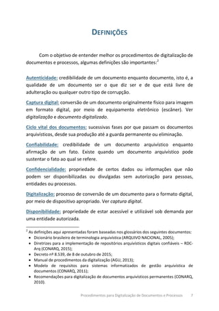 Procedimentos para Digitalização de Documentos e Processos 7
DEFINIÇÕES
Com o objetivo de entender melhor os procedimentos de digitalização de
documentos e processos, algumas definições são importantes:2
Autenticidade: credibilidade de um documento enquanto documento, isto é, a
qualidade de um documento ser o que diz ser e de que está livre de
adulteração ou qualquer outro tipo de corrupção.
Captura digital: conversão de um documento originalmente físico para imagem
em formato digital, por meio de equipamento eletrônico (escâner). Ver
digitalização e documento digitalizado.
Ciclo vital dos documentos: sucessivas fases por que passam os documentos
arquivísticos, desde sua produção até a guarda permanente ou eliminação.
Confiabilidade: credibilidade de um documento arquivístico enquanto
afirmação de um fato. Existe quando um documento arquivístico pode
sustentar o fato ao qual se refere.
Confidencialidade: propriedade de certos dados ou informações que não
podem ser disponibilizadas ou divulgadas sem autorização para pessoas,
entidades ou processos.
Digitalização: processo de conversão de um documento para o formato digital,
por meio de dispositivo apropriado. Ver captura digital.
Disponibilidade: propriedade de estar acessível e utilizável sob demanda por
uma entidade autorizada.
2
As definições aqui apresentadas foram baseadas nos glossários dos seguintes documentos:
• Dicionário brasileiro de terminologia arquivística (ARQUIVO NACIONAL, 2005);
• Diretrizes para a implementação de repositórios arquivísticos digitais confiáveis – RDC-
Arq (CONARQ, 2015);
• Decreto nº 8.539, de 8 de outubro de 2015;
• Manual de procedimentos da digitalização (AGU, 2013);
• Modelo de requisitos para sistemas informatizados de gestão arquivística de
documentos (CONARQ, 2011);
• Recomendações para digitalização de documentos arquivísticos permanentes (CONARQ,
2010).
 
