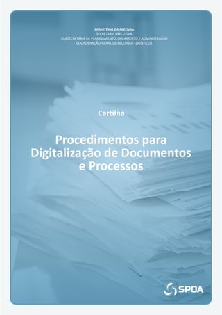Cartilha
Procedimentos para
Digitalização de Documentos
e Processos
MINISTÉRIO DA FAZENDA
SECRETARIA EXECUTIVA
SUBSECRETARIA DE PLANEJAMENTO, ORÇAMENTO E ADMINISTRAÇÃO
COORDENAÇÃO-GERAL DE RECURSOS LOGÍSTICOS
 