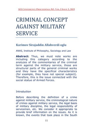 SEI CONFERENCE PROCEEDINGS №3. VOL.2 ISSUE 2, 2019
11
CRIMINAL CONCEPT
AGAINST MILITARY
SERVICE
Karimov Sirajaddin Allahverdi oglu
ANAS, Institute of Philosophy, Sociology and Law
Abstract: Thus, we must note works are
including this category according to the
analyzes of the commentaries of the criminal
term against the military service, those are
structural parts of the general criminal works
and they have the specifical characteristics
(for example, they have not special subject).
Therefore, this is the issue connected with the
social statue of Armed Forces.
Introduction
Before describing the definition of a crime
against military service, the criminological nature
of crimes against military service, the legal basis
of military discipline, the legal responsibility of
servicemen, etc. We consider it appropriate to
provide brief information on the issues. As it is
known, the events that took place in the South
 